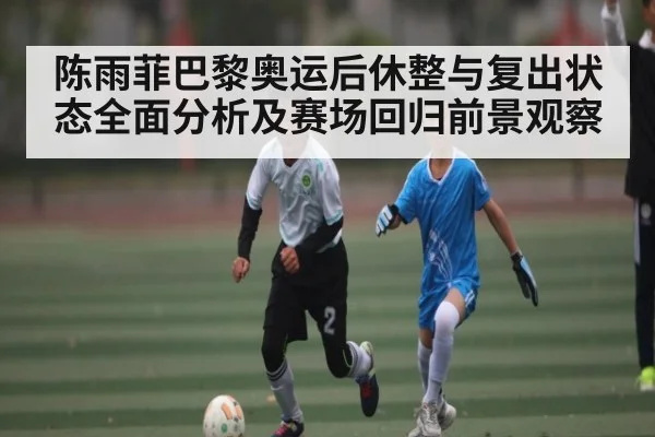陈雨菲巴黎奥运后休整与复出状态全面分析及赛场回归前景观察